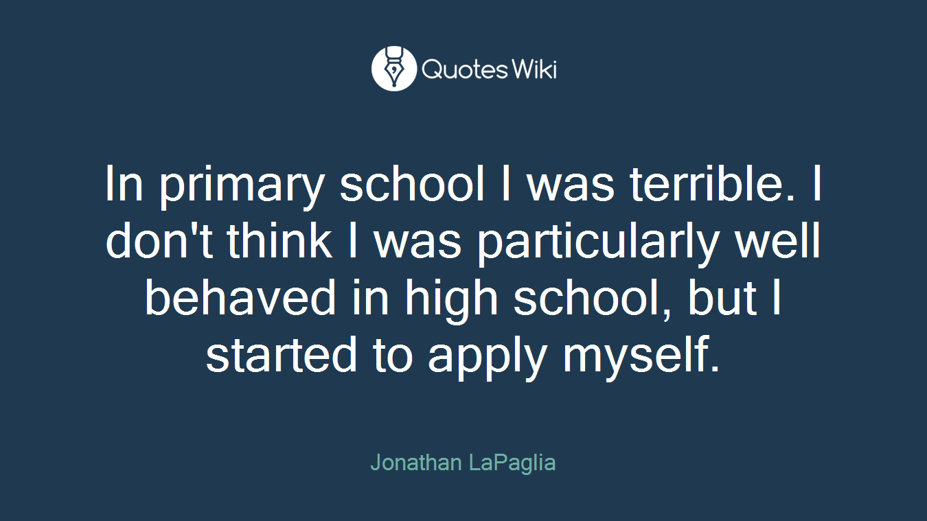 In primary school I was terrible. I don't think I was particularly well behaved in high school, but I started to apply myself.