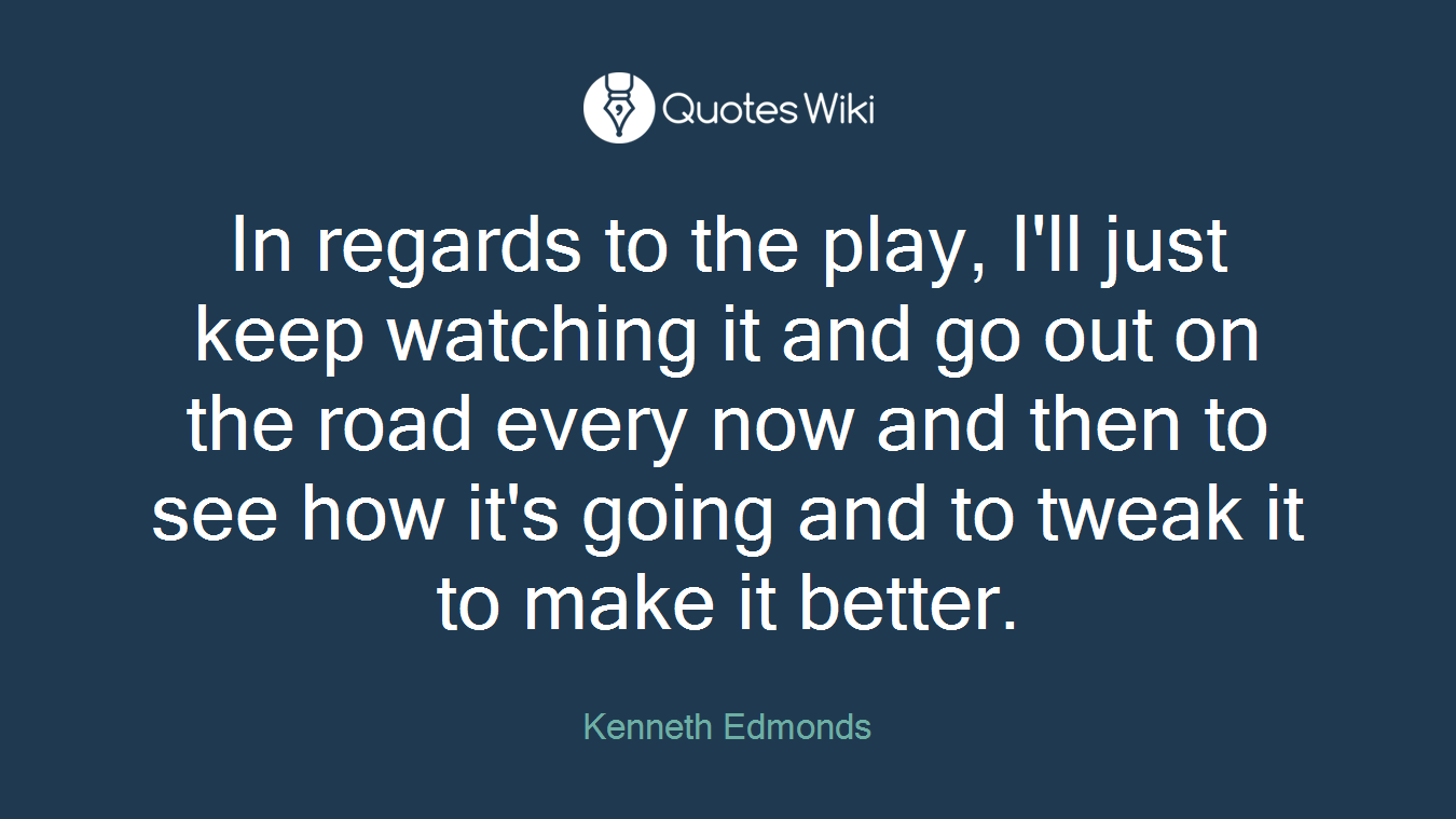 In regards to the play, I'll just keep watching it and go out on the road every now and then to see how it's going and to tweak it to make it better.