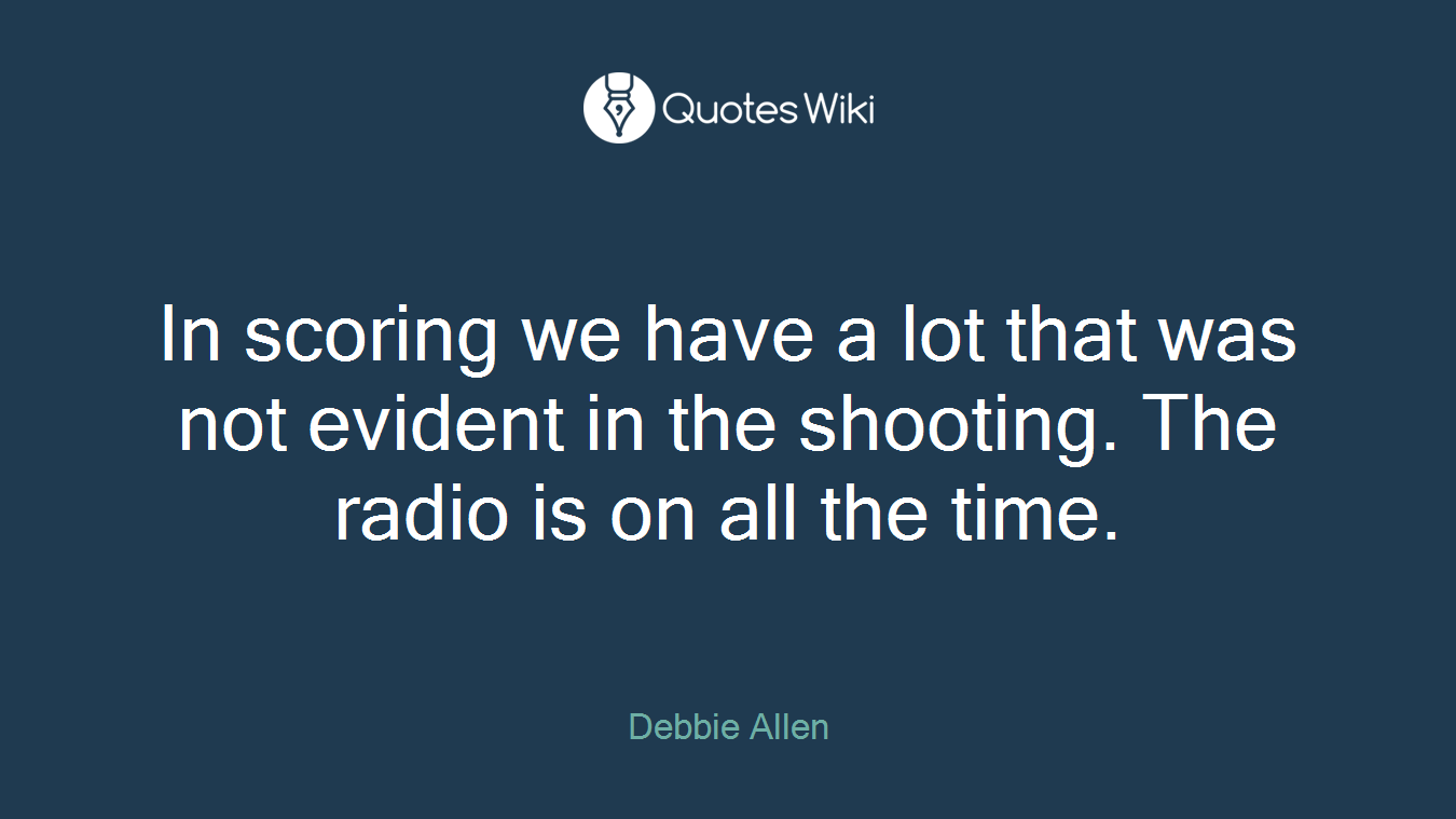 In scoring we have a lot that was not evident in the shooting. The radio is on all the time.