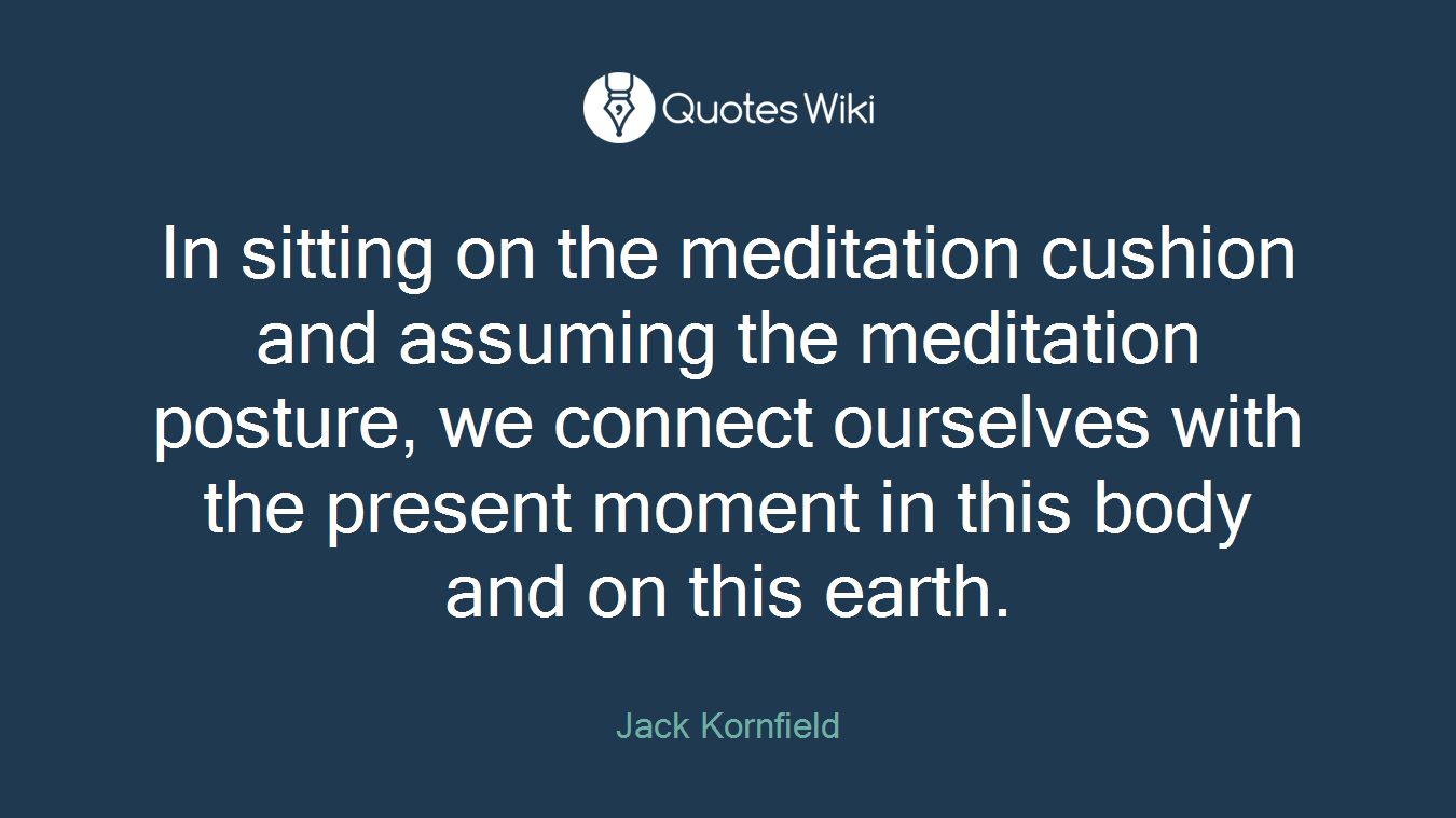 In sitting on the meditation cushion and assuming the meditation posture, we connect ourselves with the present moment in this body and on this earth.