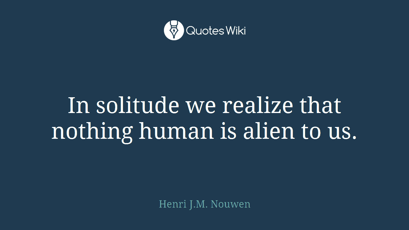 In solitude we realize that nothing human is alien to us.