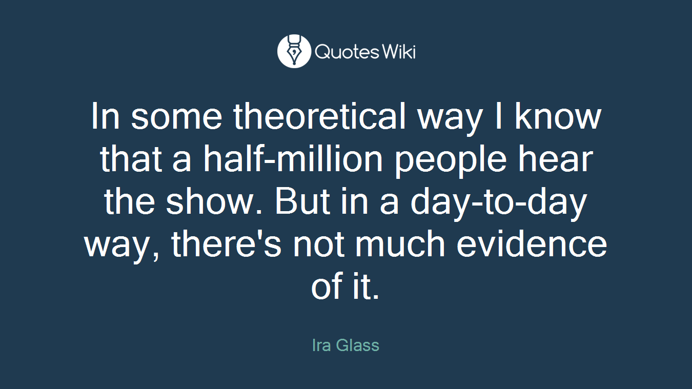 In some theoretical way I know that a half-million people hear the show. But in a day-to-day way, there's not much evidence of it.
