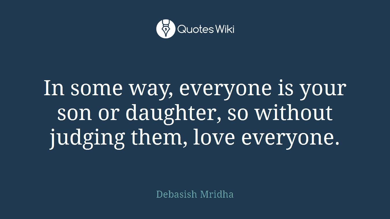 In some way, everyone is your son or daughter, so without judging them, love everyone.
