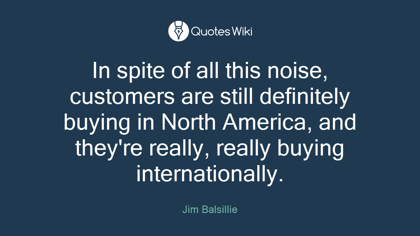 In spite of all this noise, customers are still definitely buying in North America, and they're really, really buying internationally.