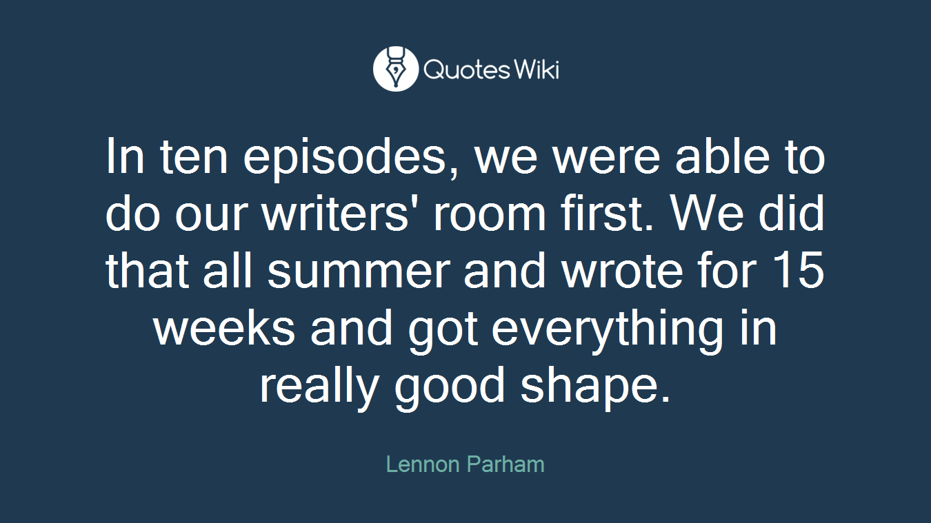 In ten episodes, we were able to do our writers' room first. We did that all summer and wrote for 15 weeks and got everything in really good shape.