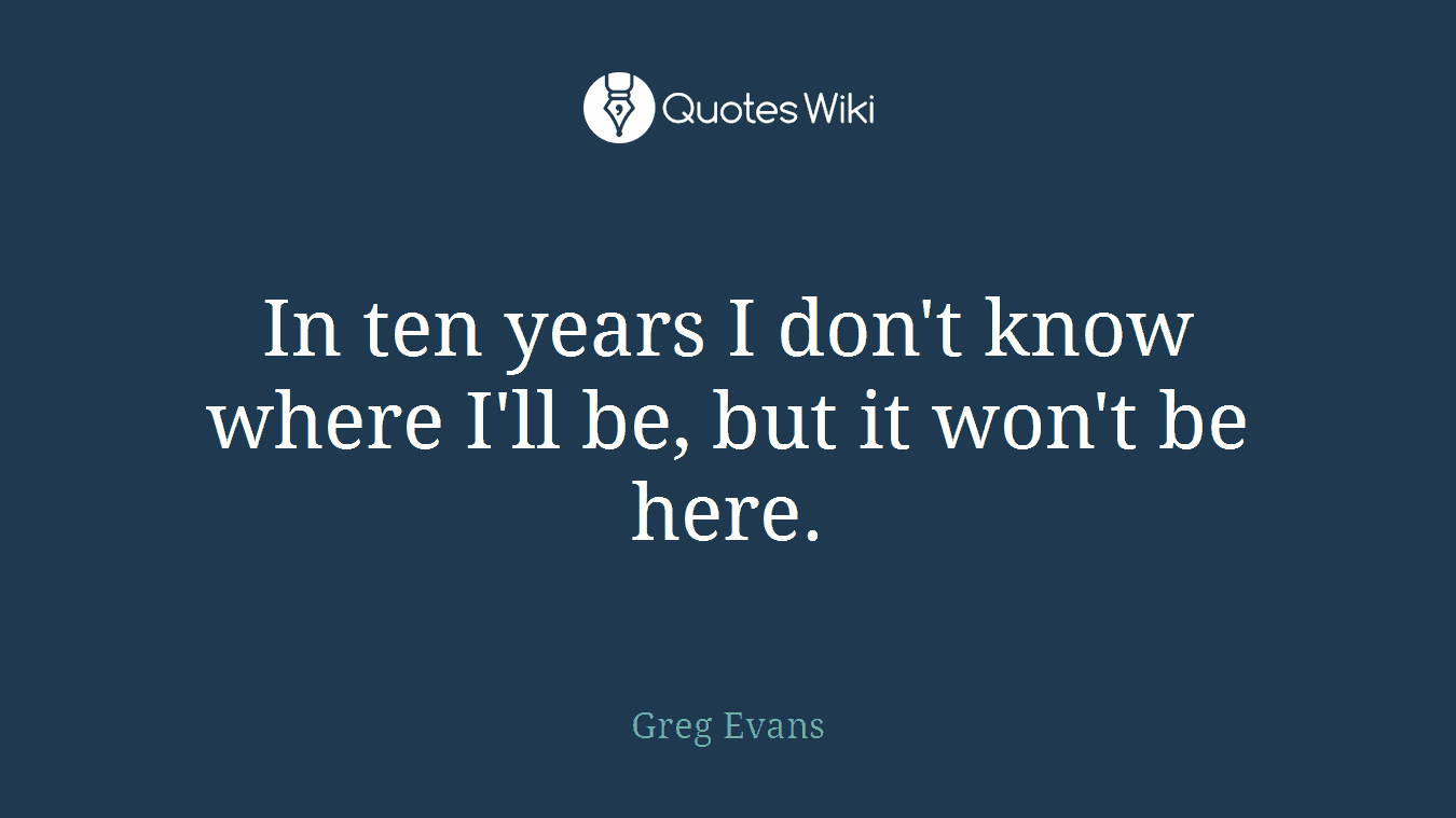 In ten years I don't know where I'll be, but it won't be here.