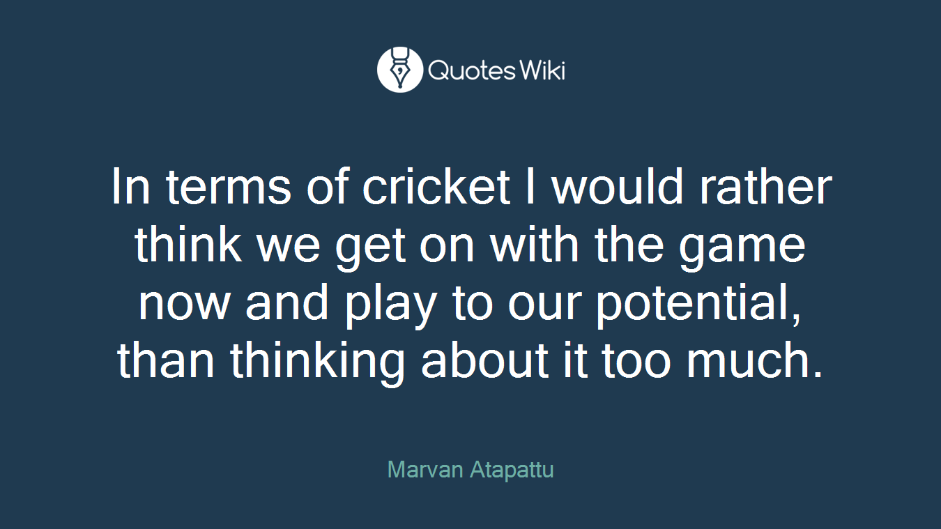 In terms of cricket I would rather think we get on with the game now and play to our potential, than thinking about it too much.