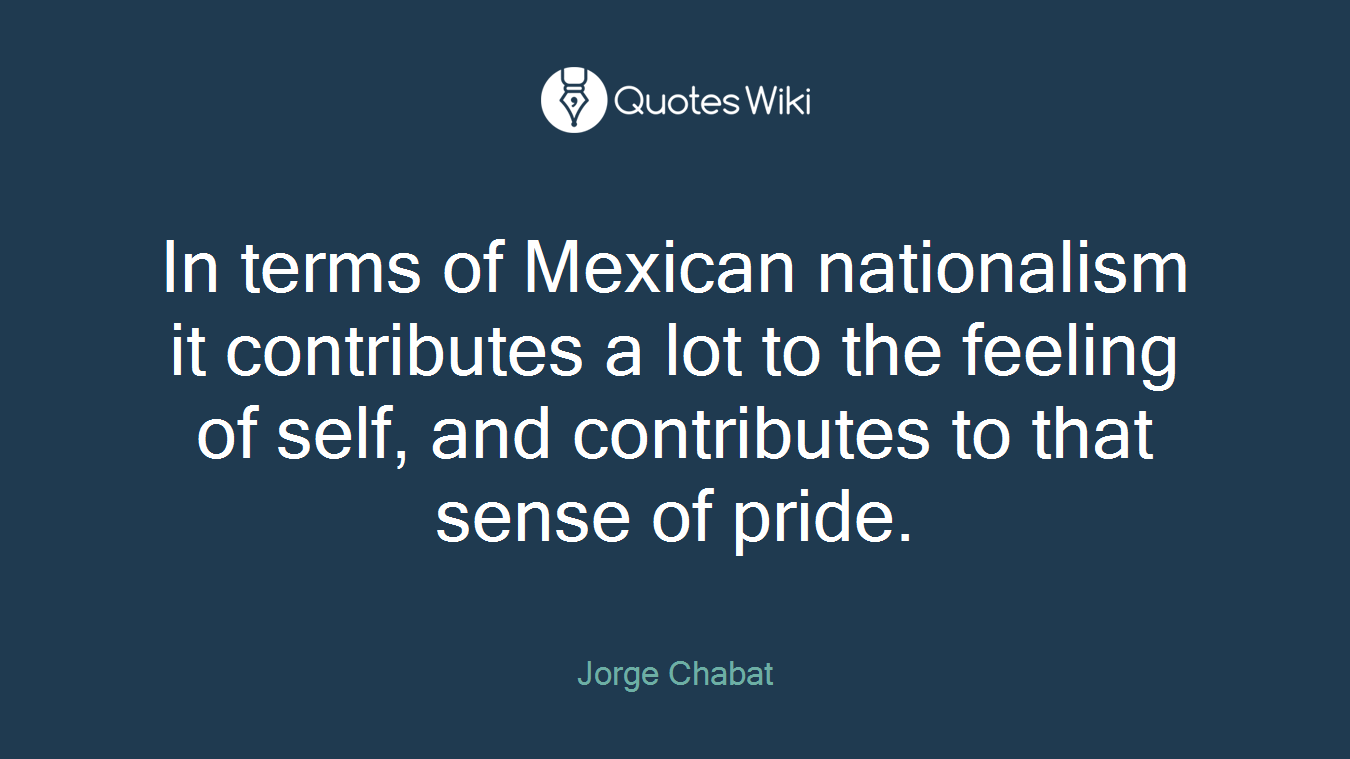 In terms of Mexican nationalism it contributes a lot to the feeling of self, and contributes to that sense of pride.