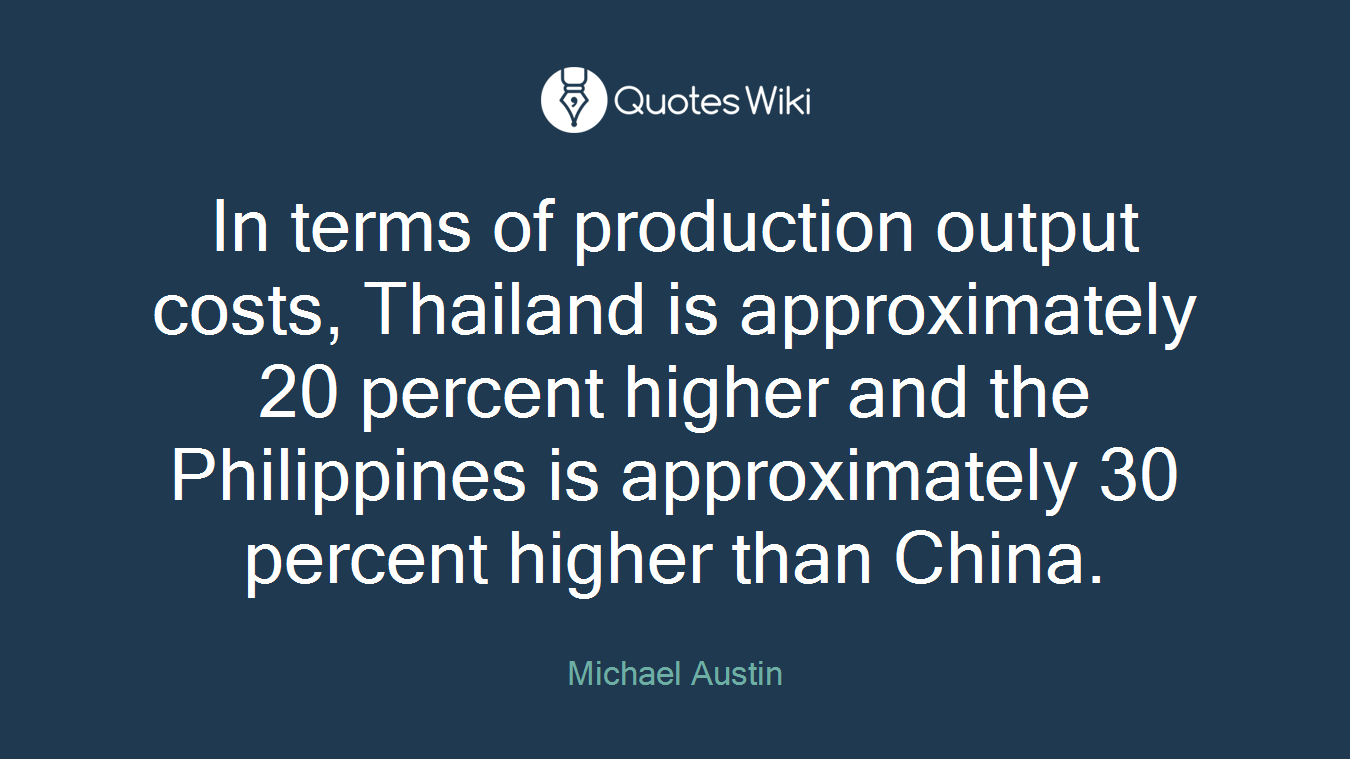 In terms of production output costs, Thailand is approximately 20 percent higher and the Philippines is approximately 30 percent higher than China.