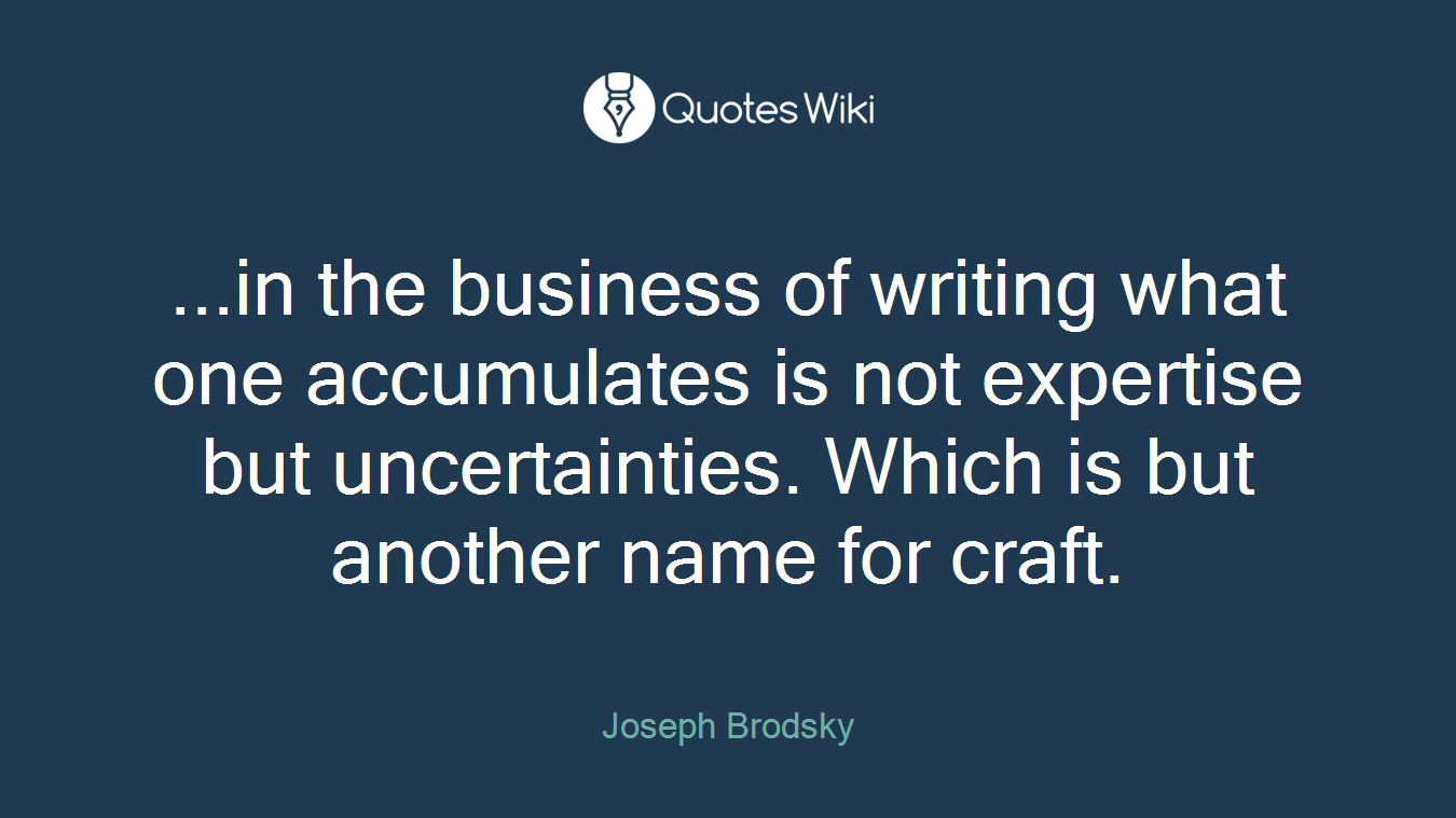 ...in the business of writing what one accumulates is not expertise but uncertainties. Which is but another name for craft.