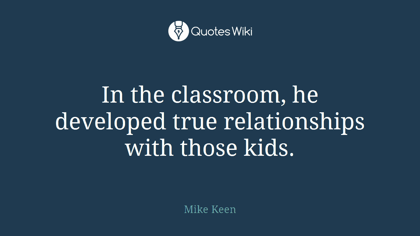 In the classroom, he developed true relationships with those kids.