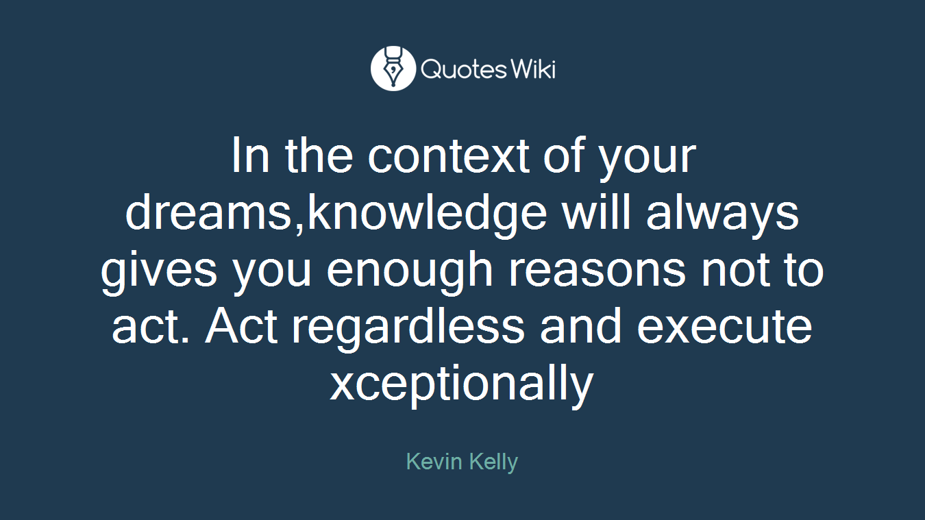 In the context of your dreams,knowledge will always gives you enough reasons not to act. Act regardless and execute xceptionally