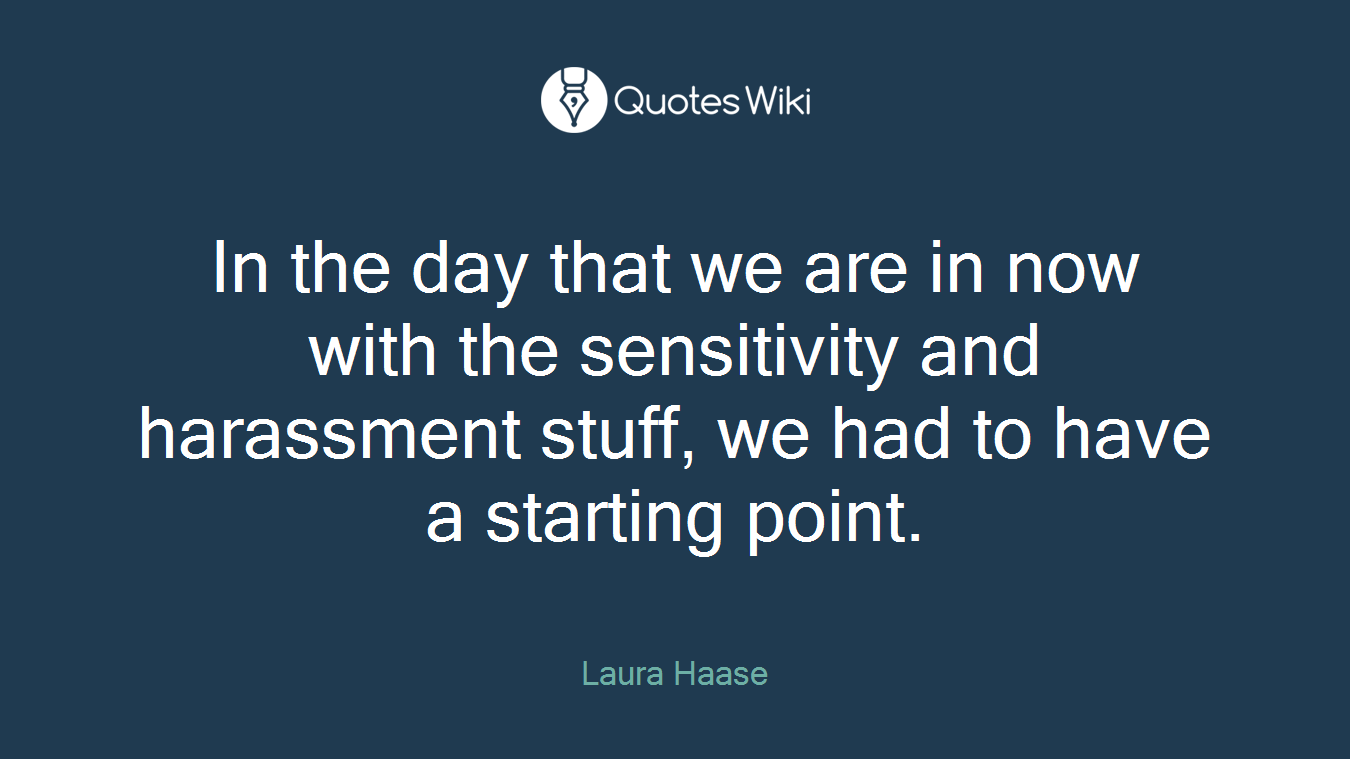 In the day that we are in now with the sensitivity and harassment stuff, we had to have a starting point.