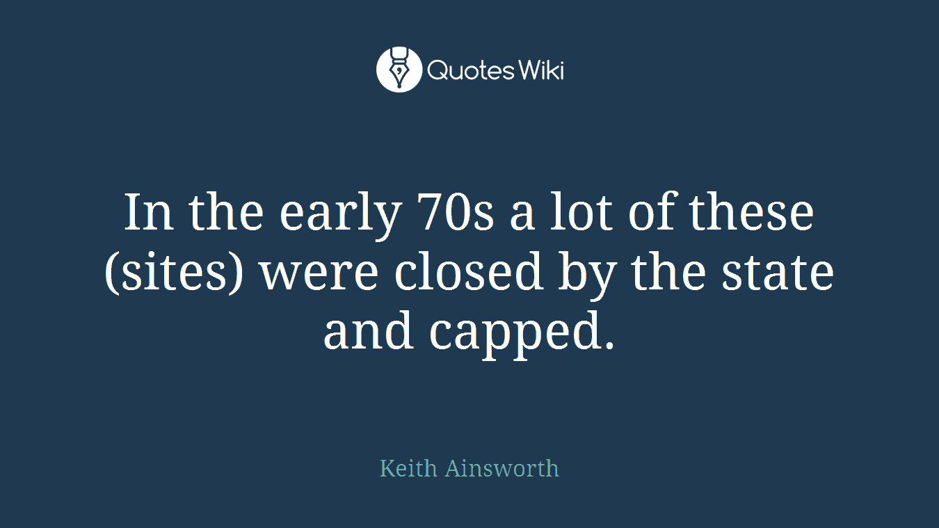 In the early 70s a lot of these (sites) were closed by the state and capped.