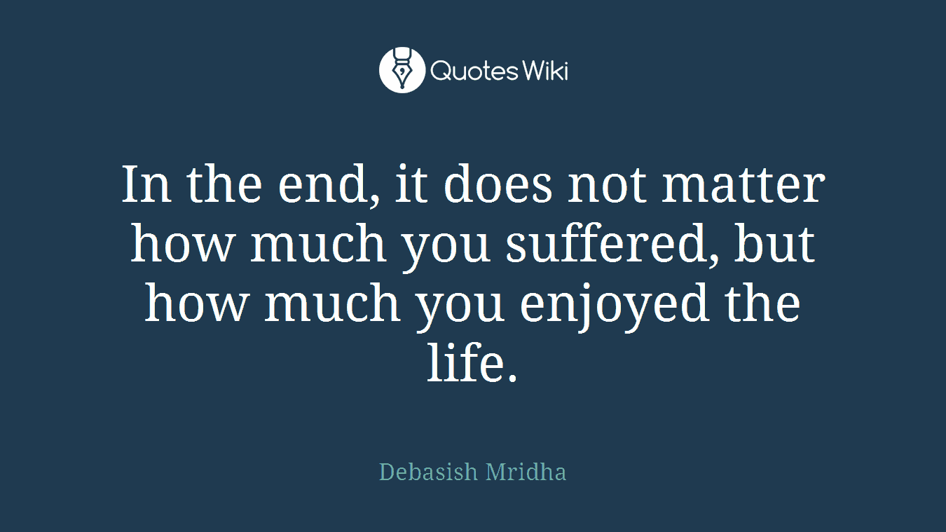 In the end, it does not matter how much you suffered, but how much you enjoyed the life.