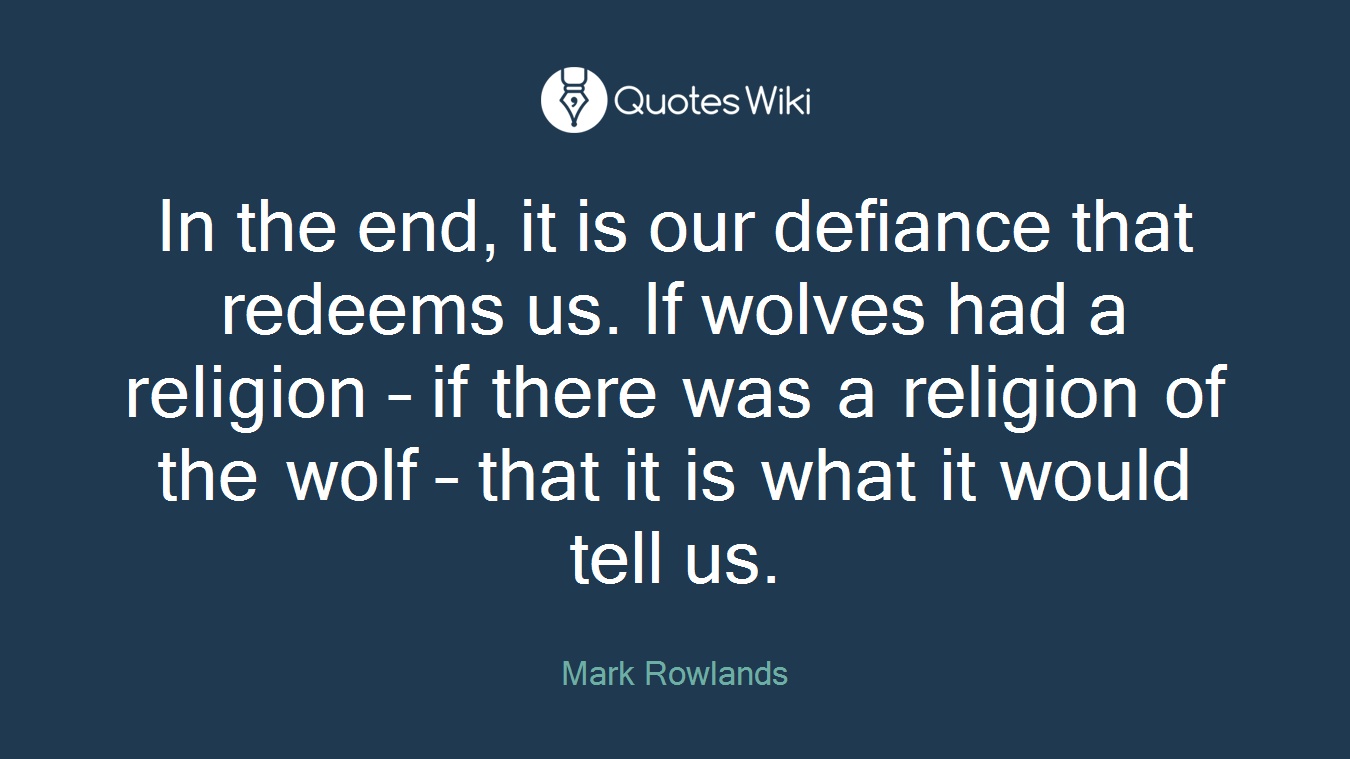 In the end, it is our defiance that redeems us. If wolves had a religion – if there was a religion of the wolf – that it is what it would tell us.