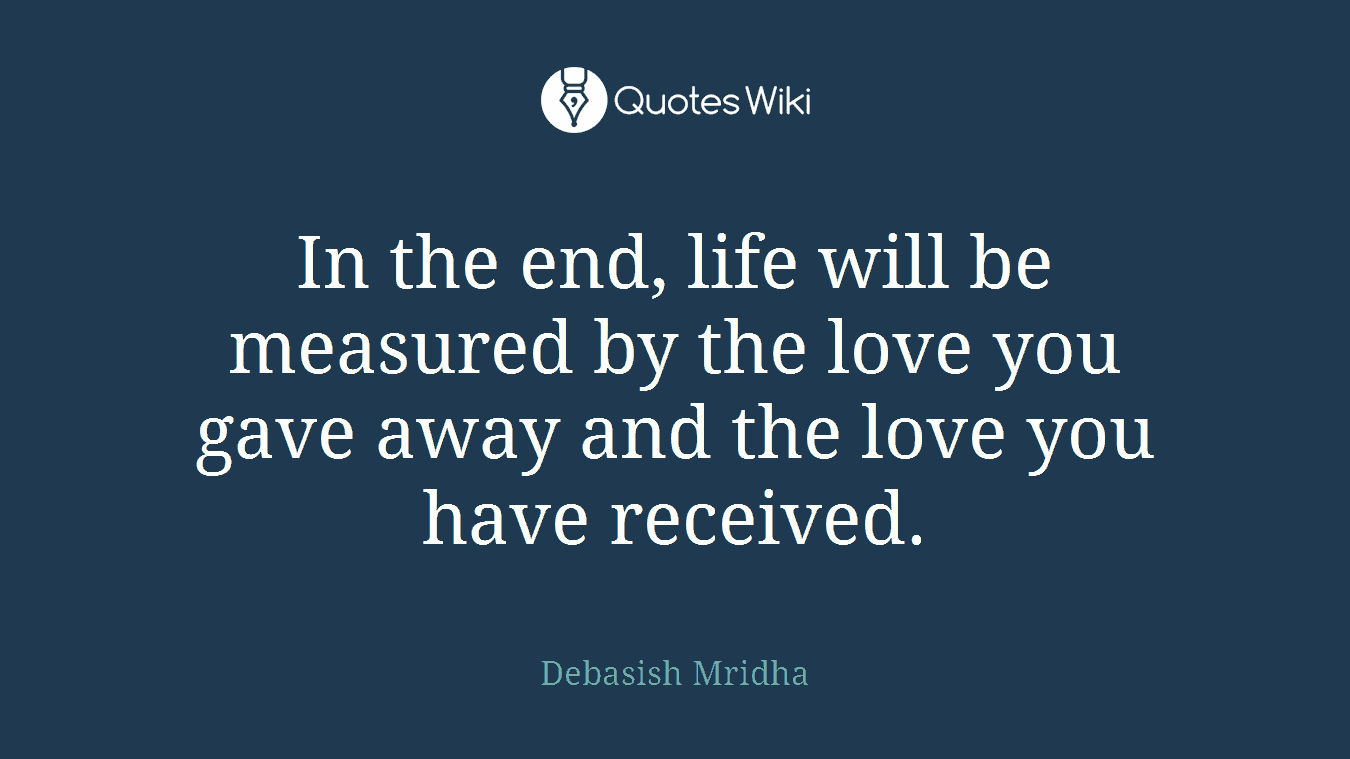 In the end, life will be measured by the love you gave away and the love you have received.