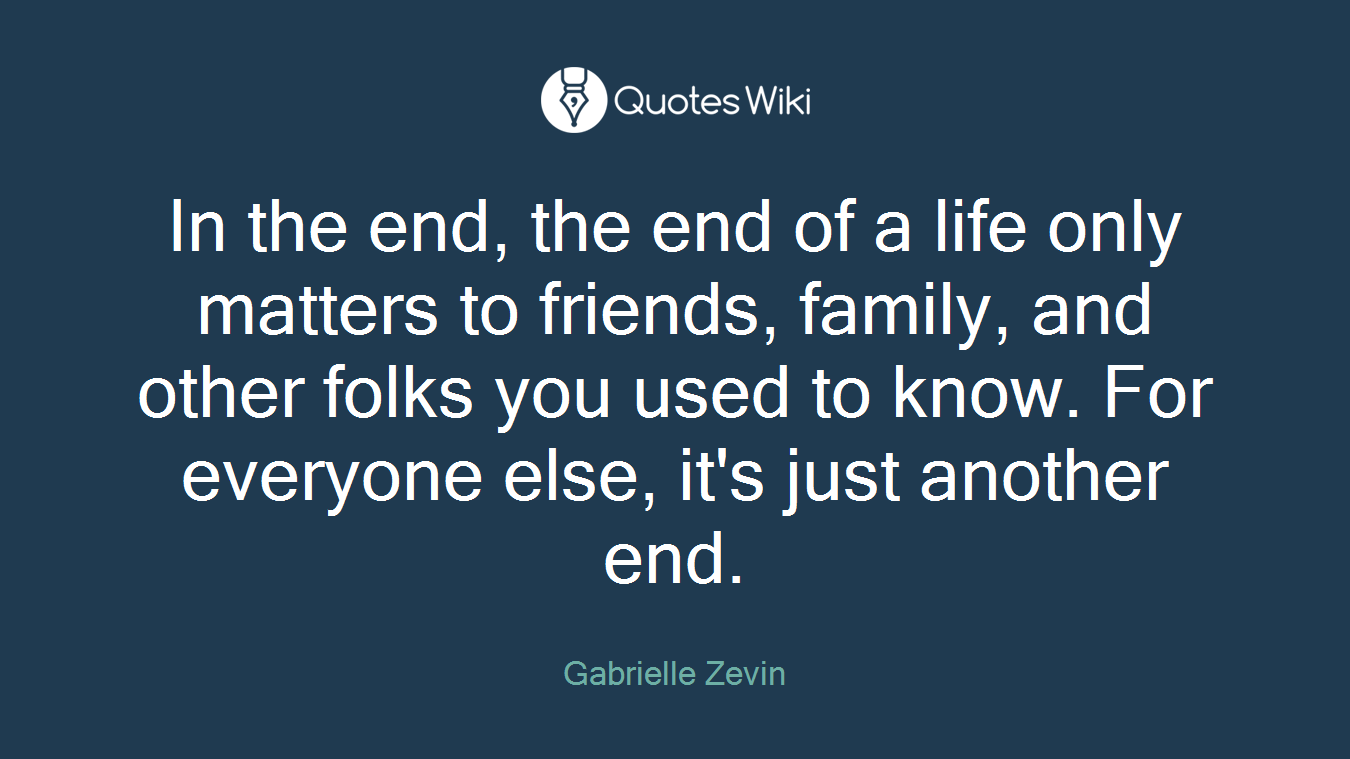In the end, the end of a life only matters to friends, family, and other folks you used to know. For everyone else, it's just another end.