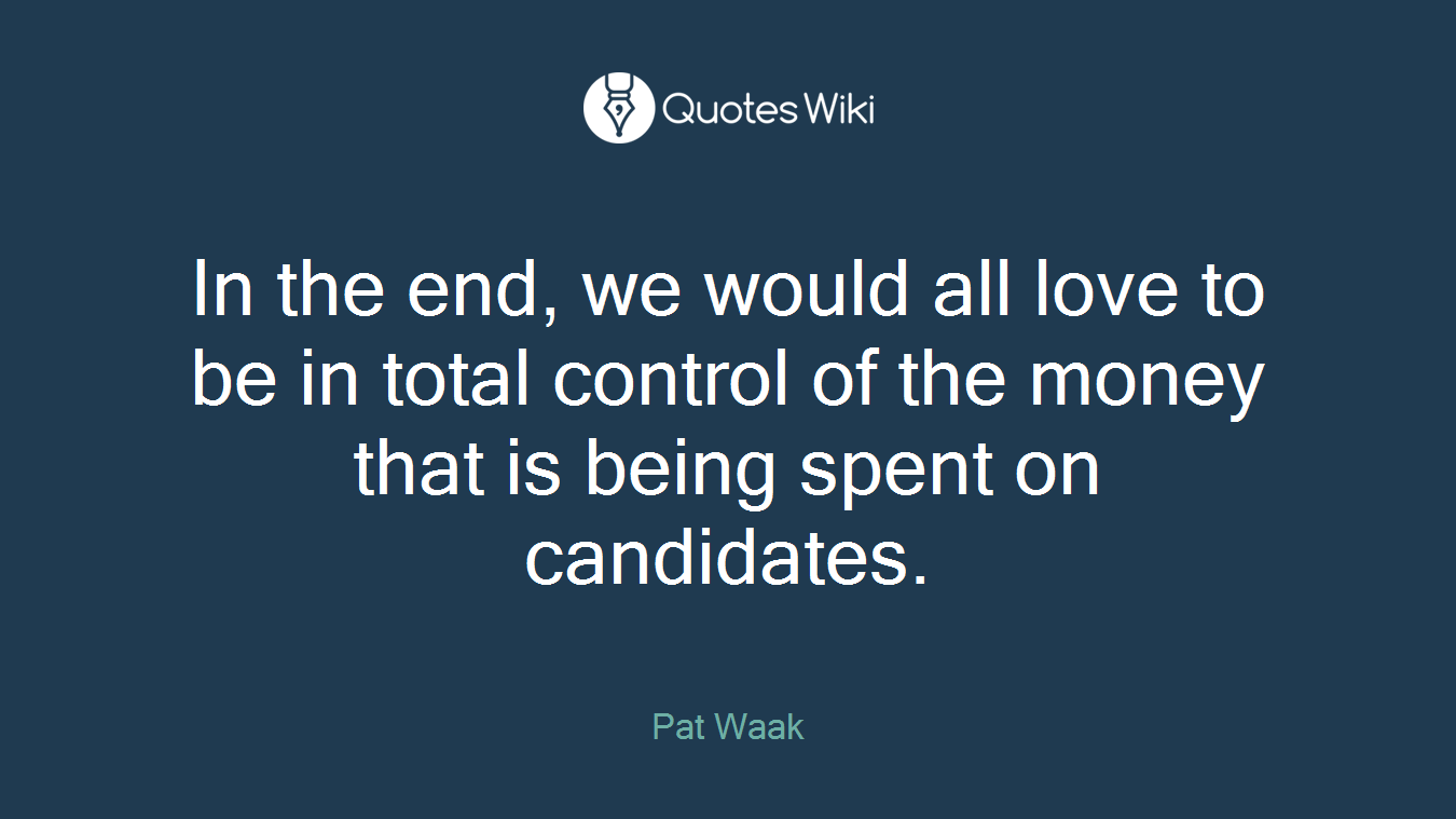 In the end, we would all love to be in total control of the money that is being spent on candidates.
