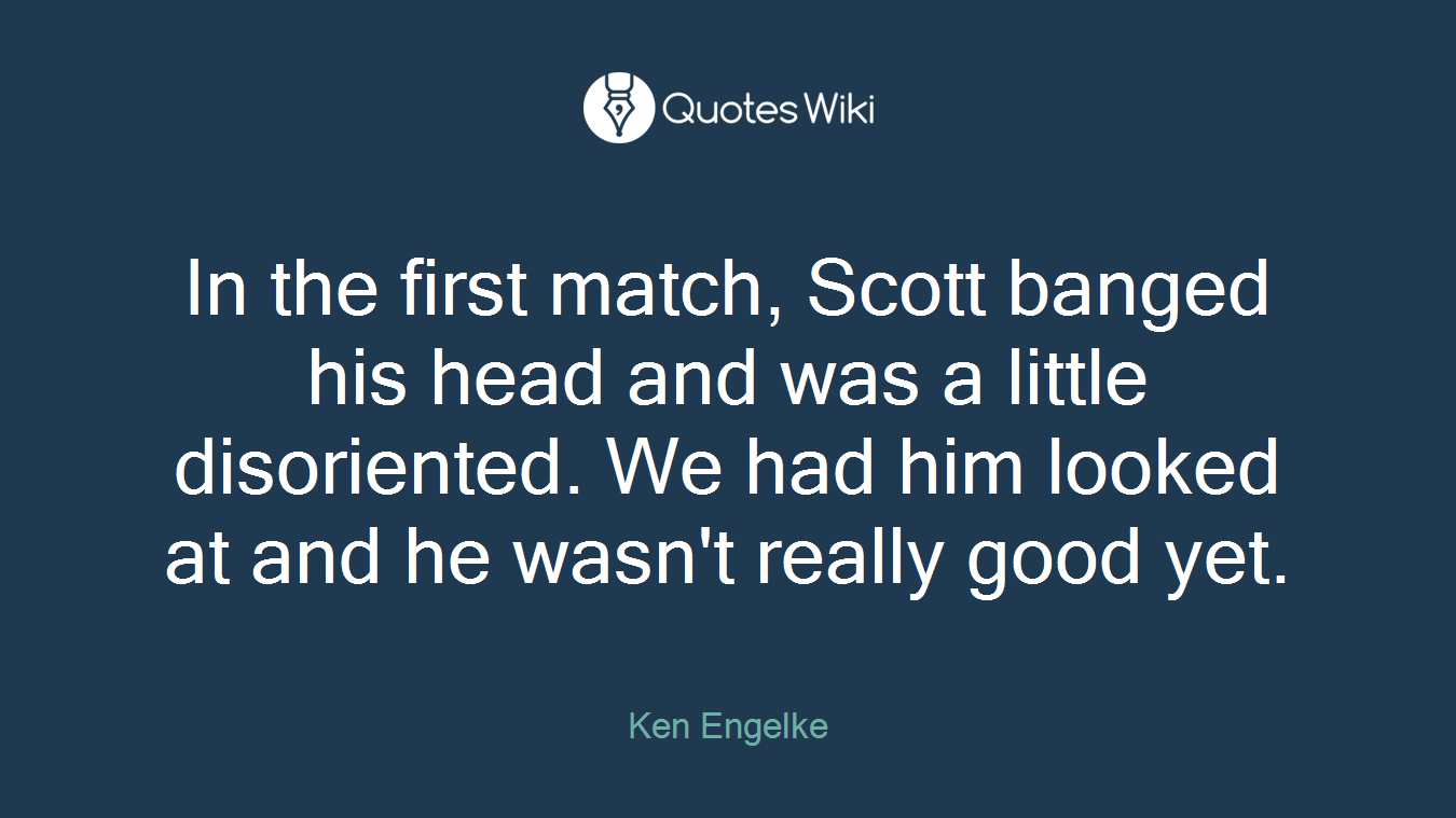 In the first match, Scott banged his head and was a little disoriented. We had him looked at and he wasn't really good yet.