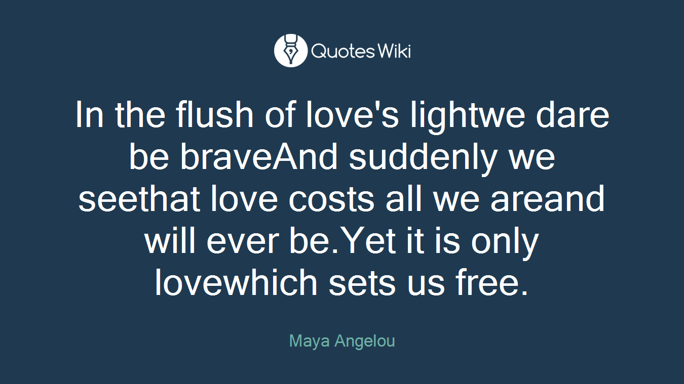 In the flush of love's lightwe dare be braveAnd suddenly we seethat love costs all we areand will ever be.Yet it is only lovewhich sets us free.