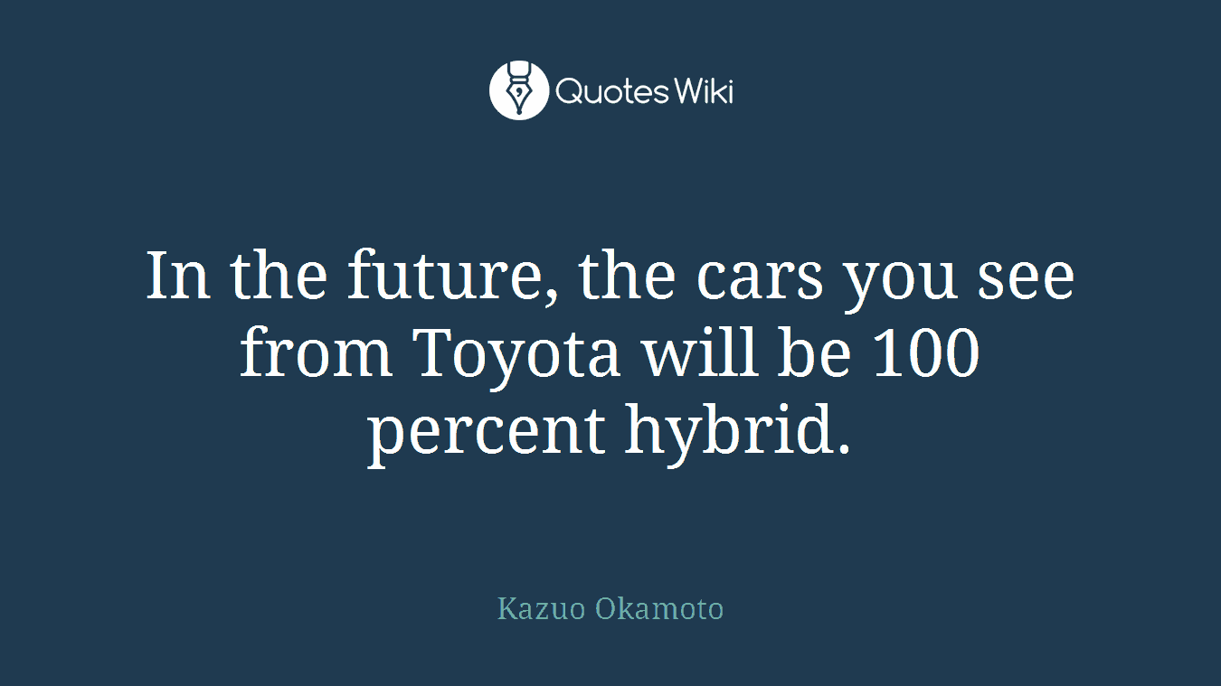 In the future, the cars you see from Toyota will be 100 percent hybrid.