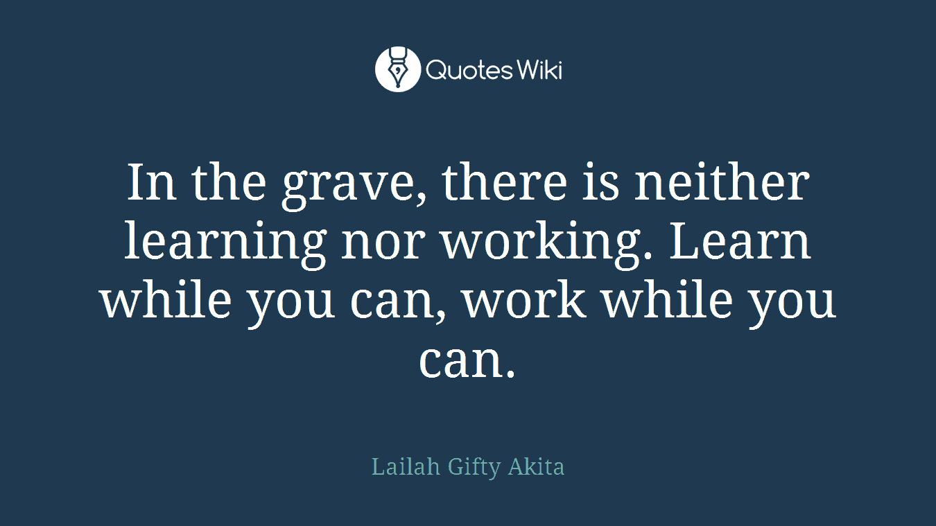 In the grave, there is neither learning nor working. Learn while you can, work while you can.