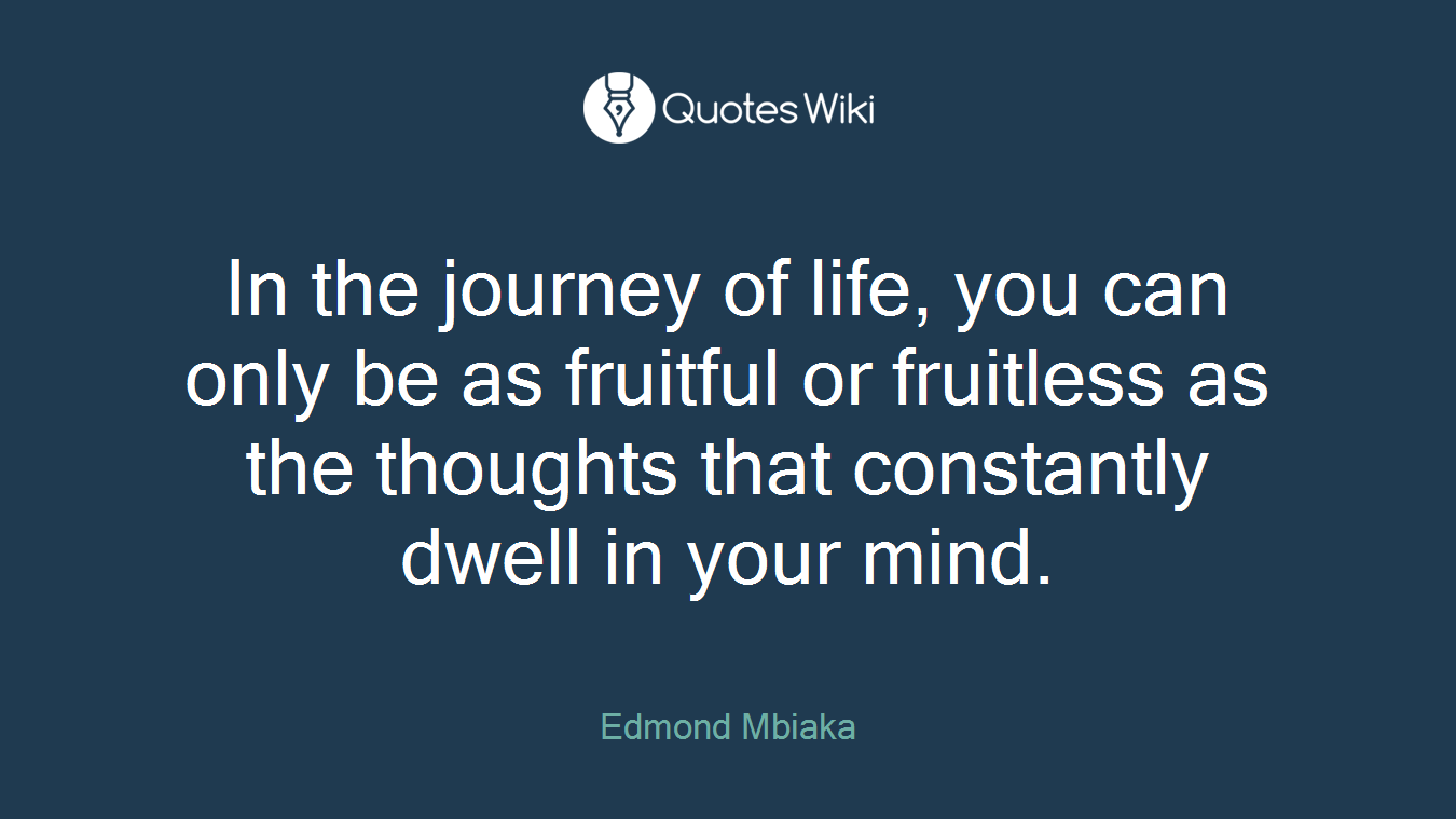 In the journey of life, you can only be as fruitful or fruitless as the thoughts that constantly dwell in your mind.