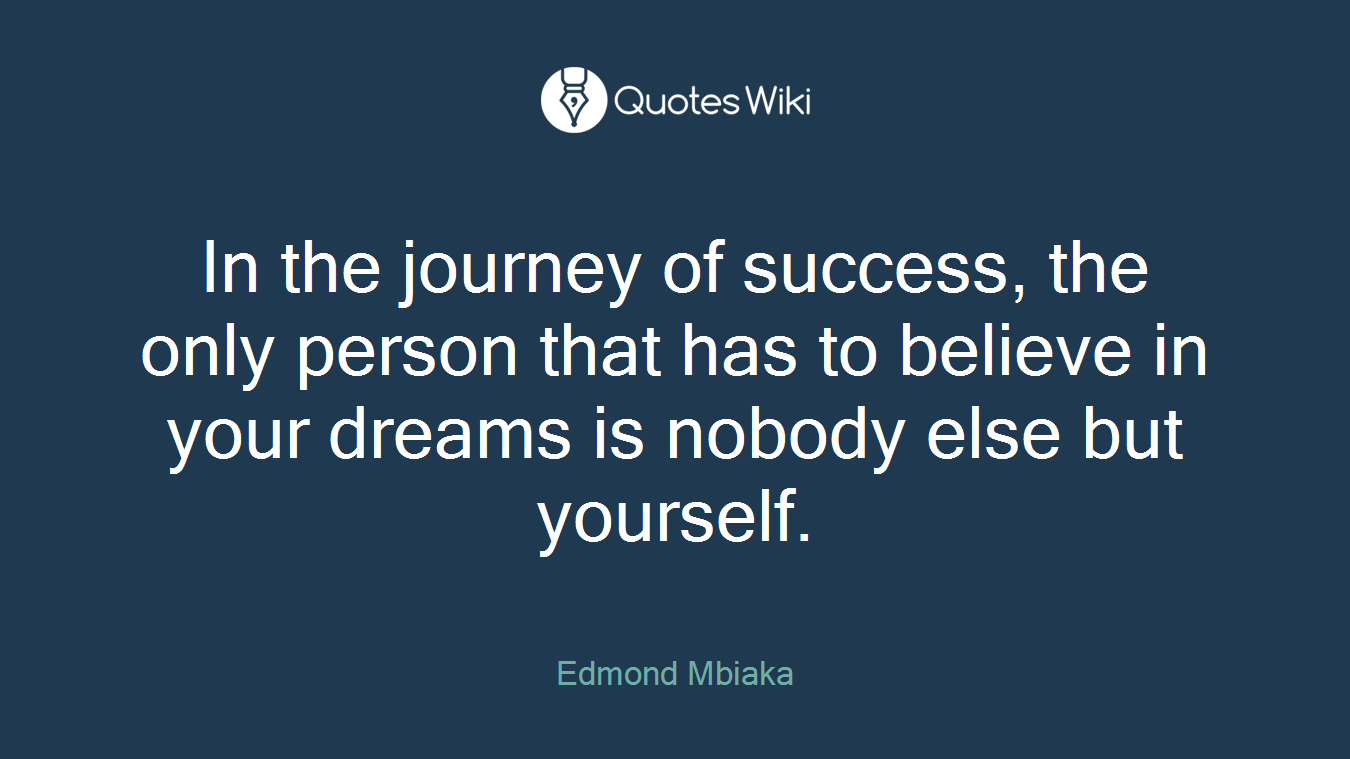In the journey of success, the only person that has to believe in your dreams is nobody else but yourself.