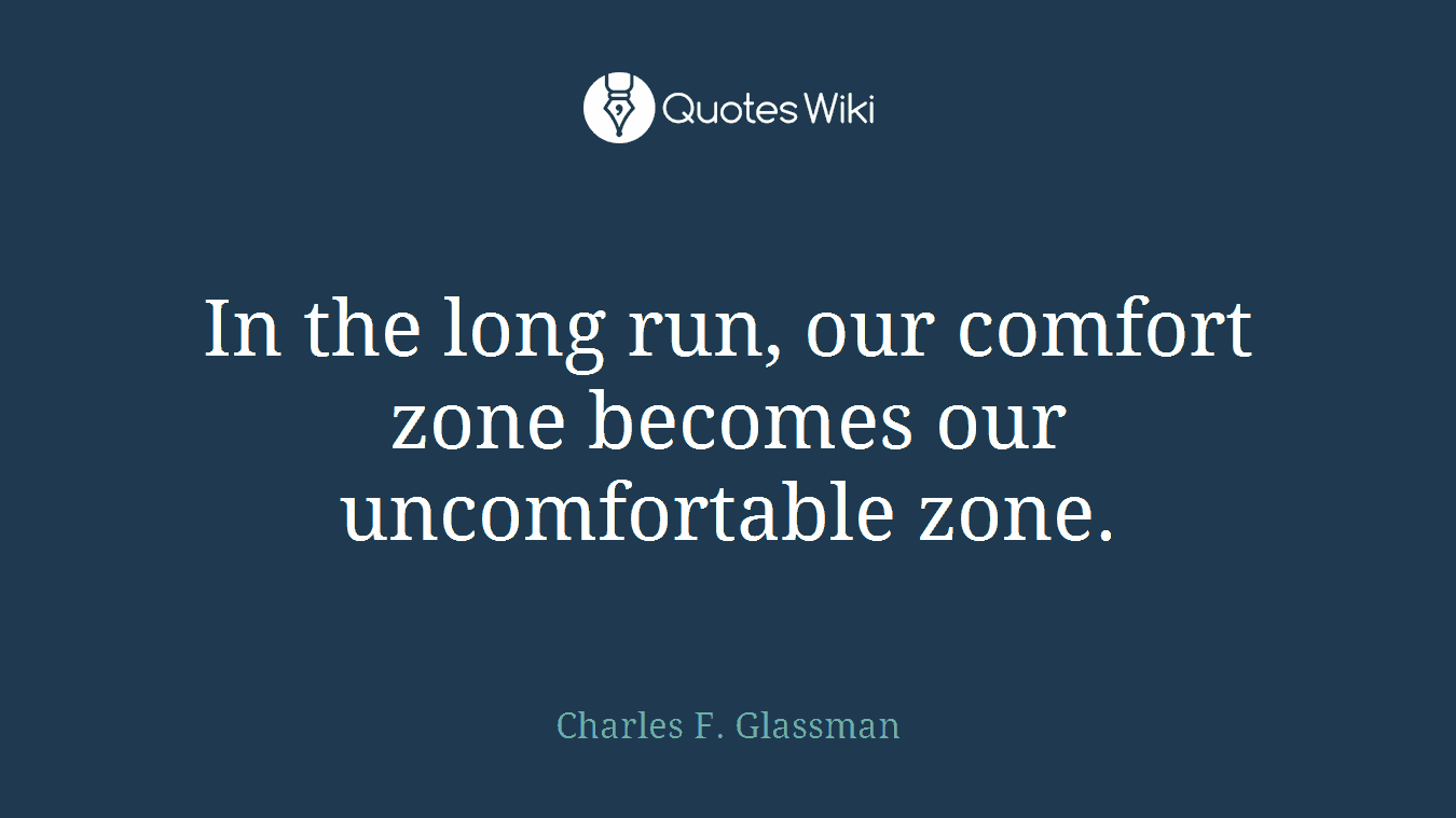In the long run, our comfort zone becomes our uncomfortable zone.