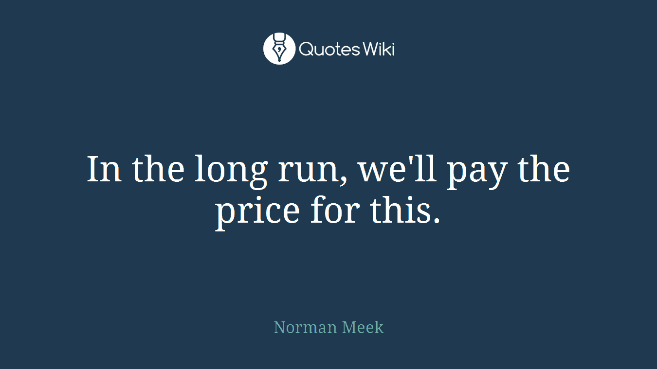 In the long run, we'll pay the price for this.