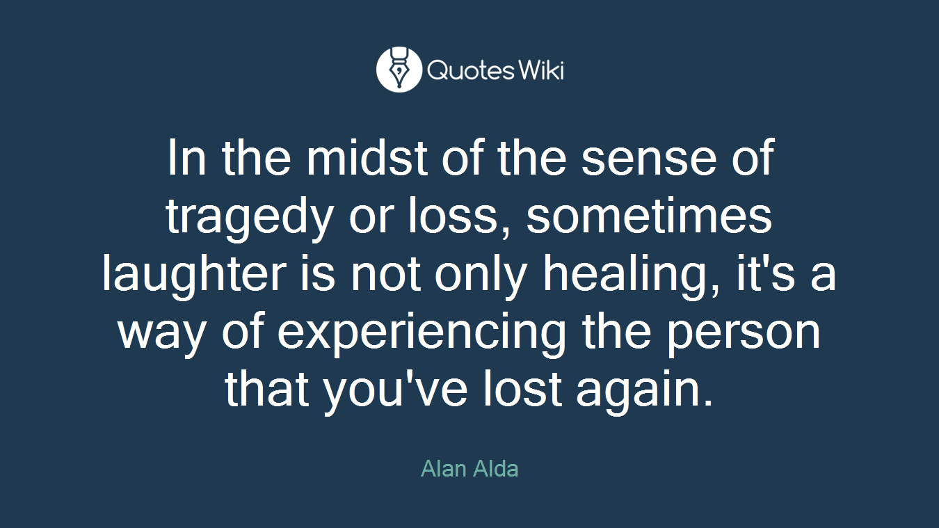 In the midst of the sense of tragedy or loss, sometimes laughter is not only healing, it's a way of experiencing the person that you've lost again.