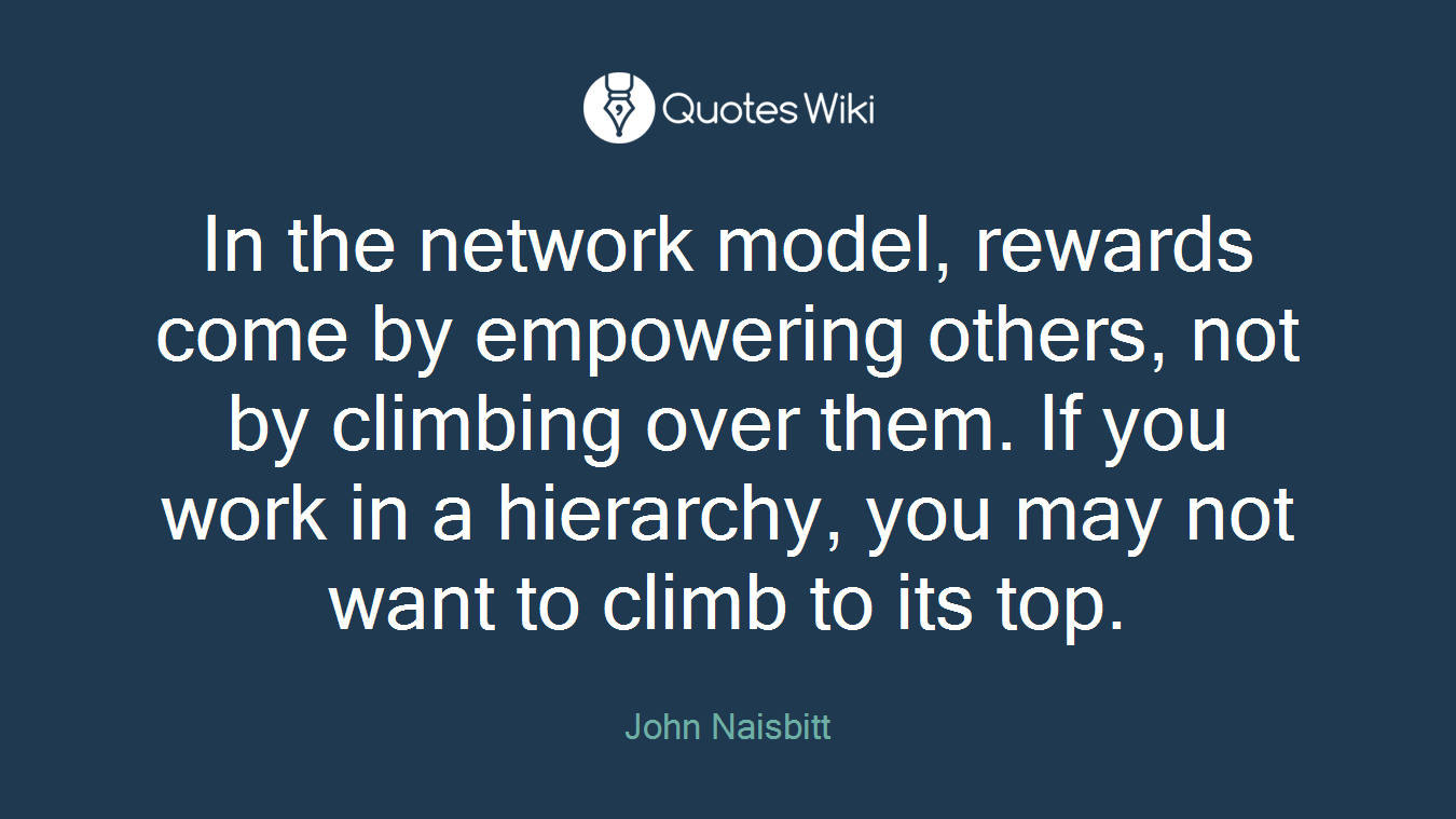 In the network model, rewards come by empowering others, not by climbing over them. If you work in a hierarchy, you may not want to climb to its top.