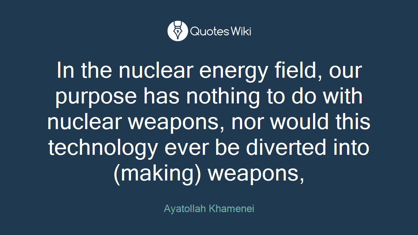 In the nuclear energy field, our purpose has nothing to do with nuclear weapons, nor would this technology ever be diverted into (making) weapons,