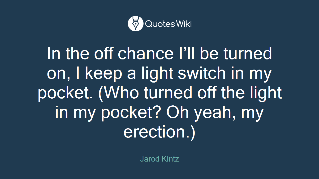 In the off chance I’ll be turned on, I keep a light switch in my pocket. (Who turned off the light in my pocket? Oh yeah, my erection.)