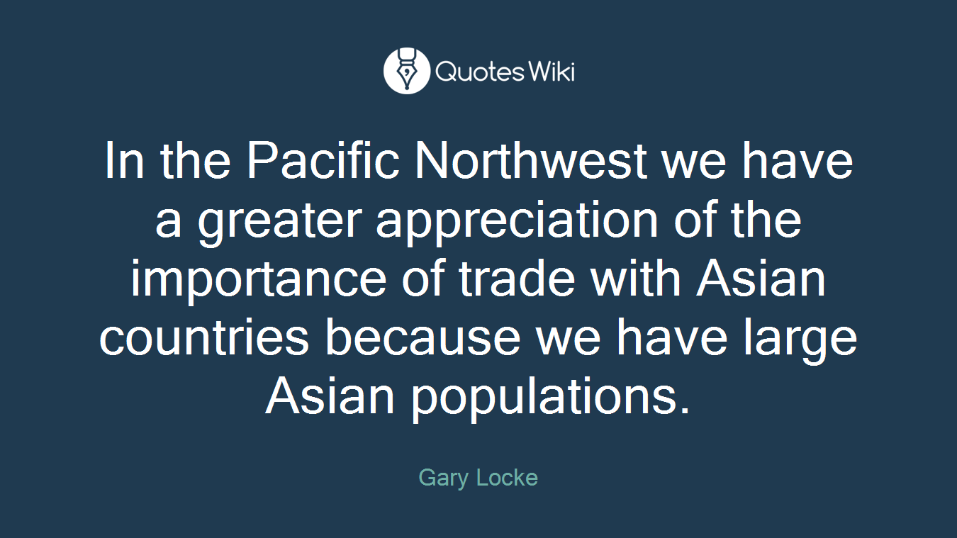 In the Pacific Northwest we have a greater appreciation of the importance of trade with Asian countries because we have large Asian populations.