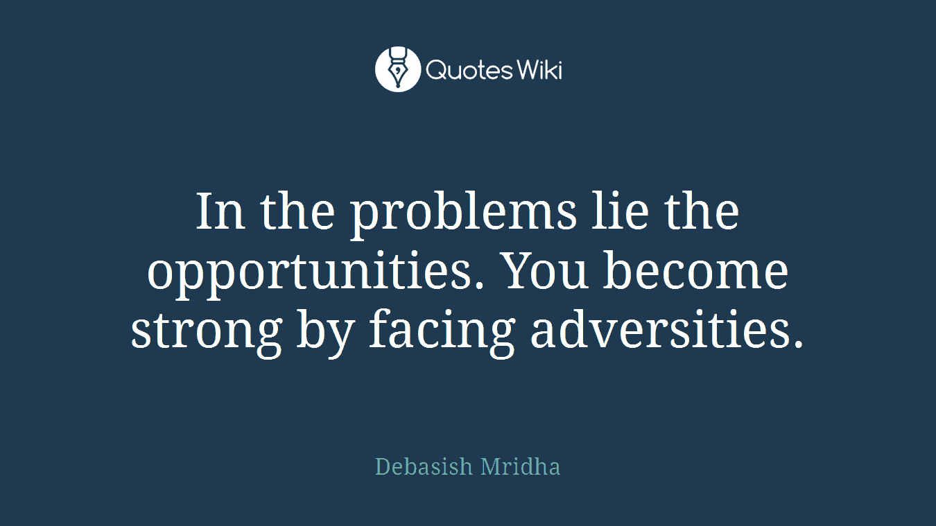 In the problems lie the opportunities. You become strong by facing adversities.