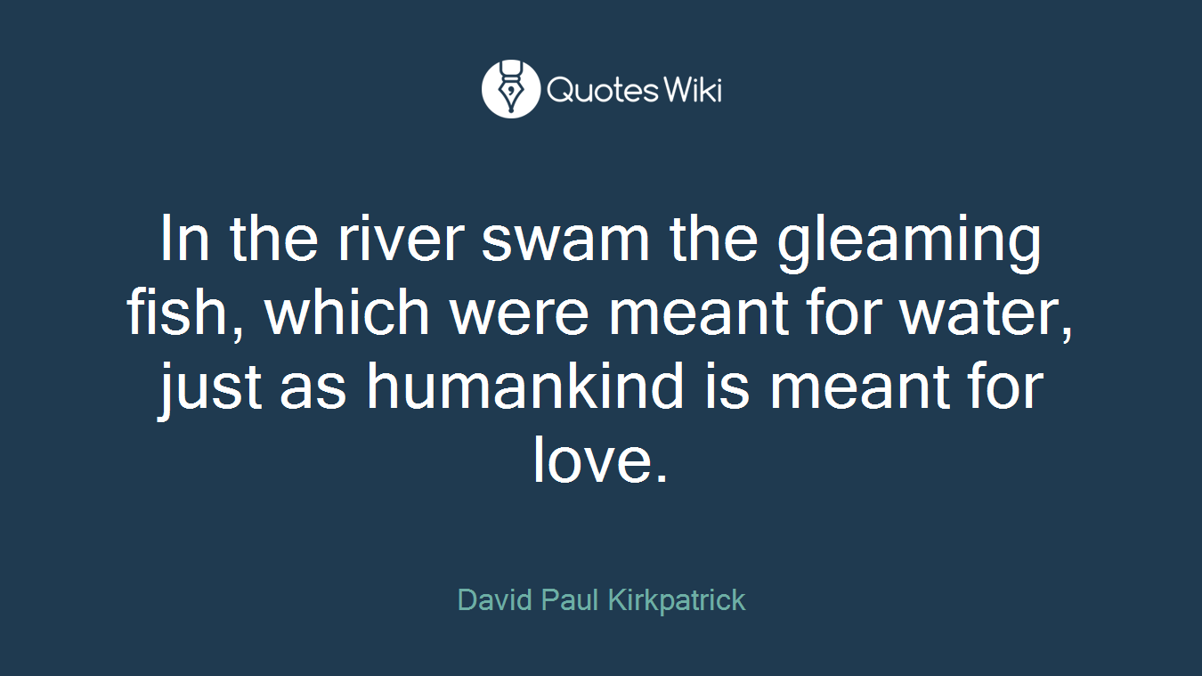 In the river swam the gleaming fish, which were meant for water, just as humankind is meant for love.