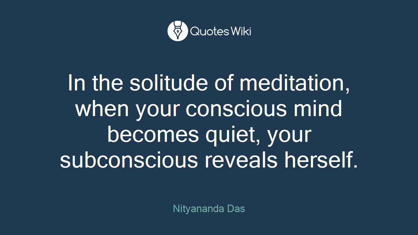 In the solitude of meditation, when your conscious mind becomes quiet, your subconscious reveals herself.