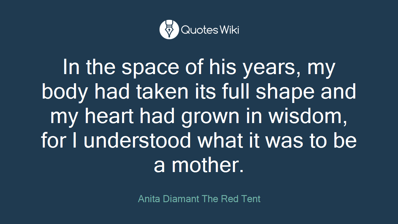 In the space of his years, my body had taken its full shape and my heart had grown in wisdom, for I understood what it was to be a mother.