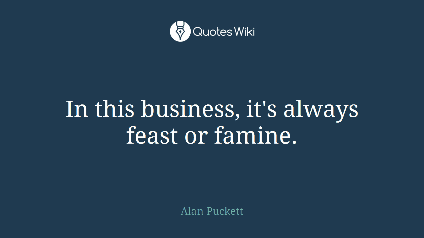 In this business, it's always feast or famine.