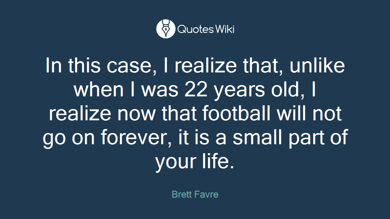 In this case, I realize that, unlike when I was 22 years old, I realize now that football will not go on forever, it is a small part of your life.