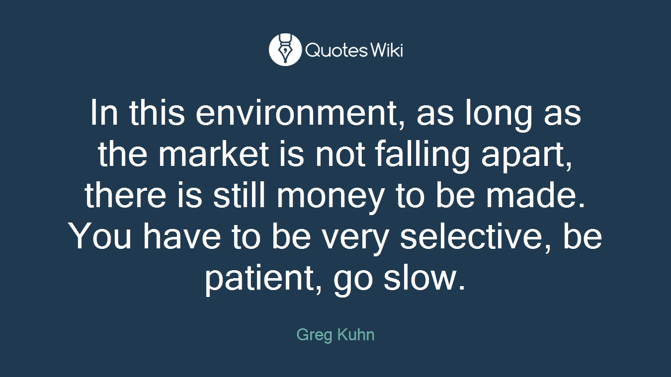 In this environment, as long as the market is not falling apart, there is still money to be made. You have to be very selective, be patient, go slow.