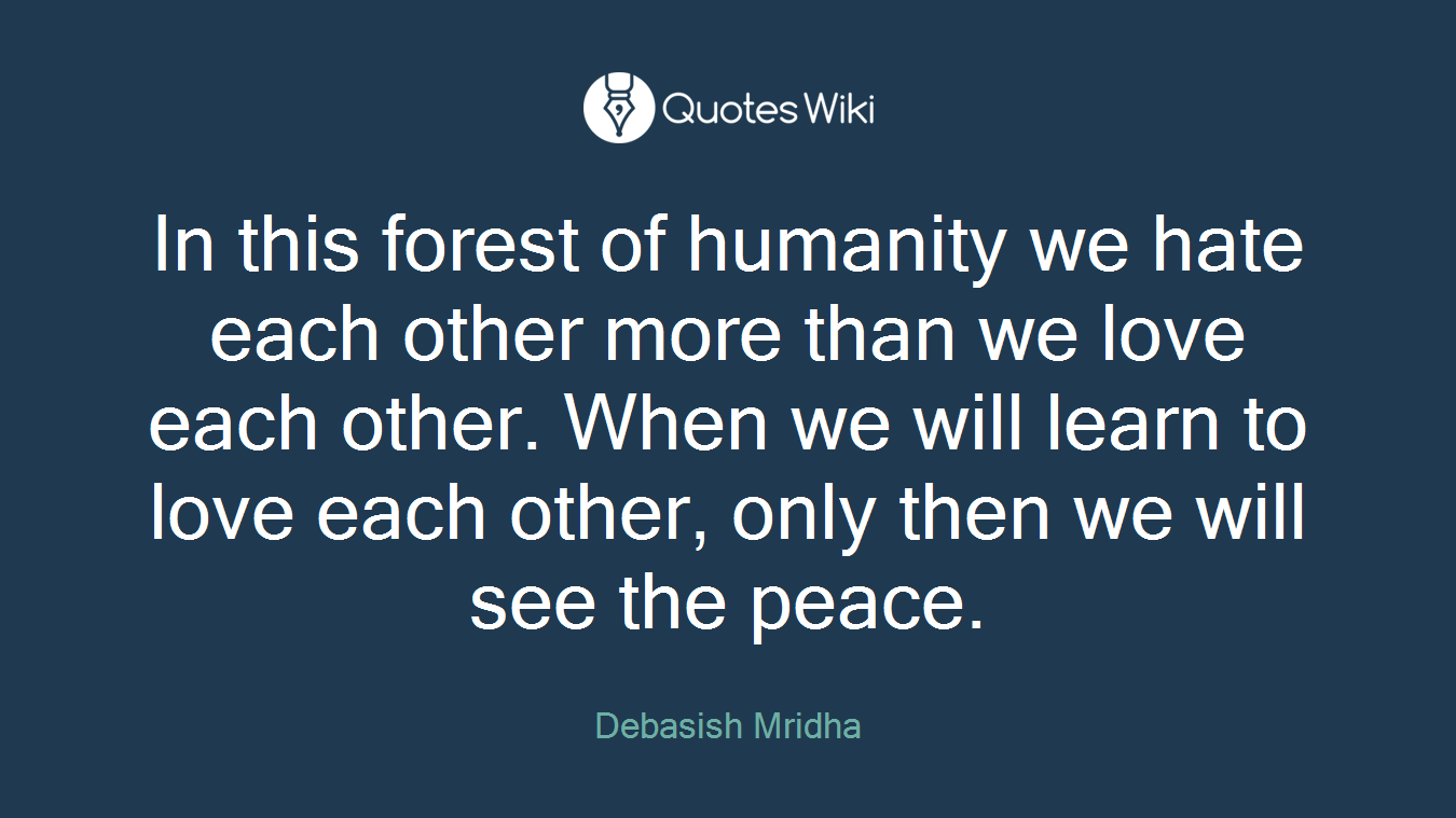 In this forest of humanity we hate each other more than we love each other. When we will learn to love each other, only then we will see the peace.