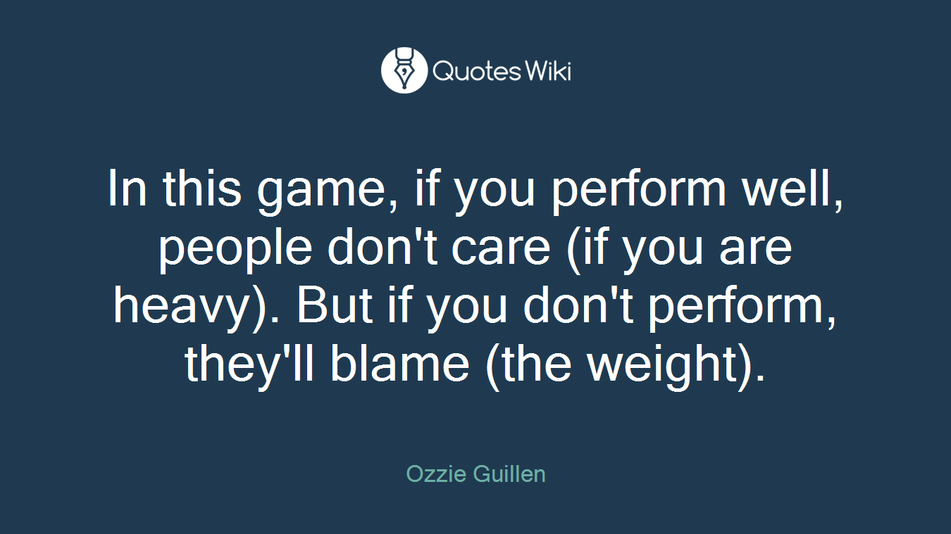 In this game, if you perform well, people don't care (if you are heavy). But if you don't perform, they'll blame (the weight).