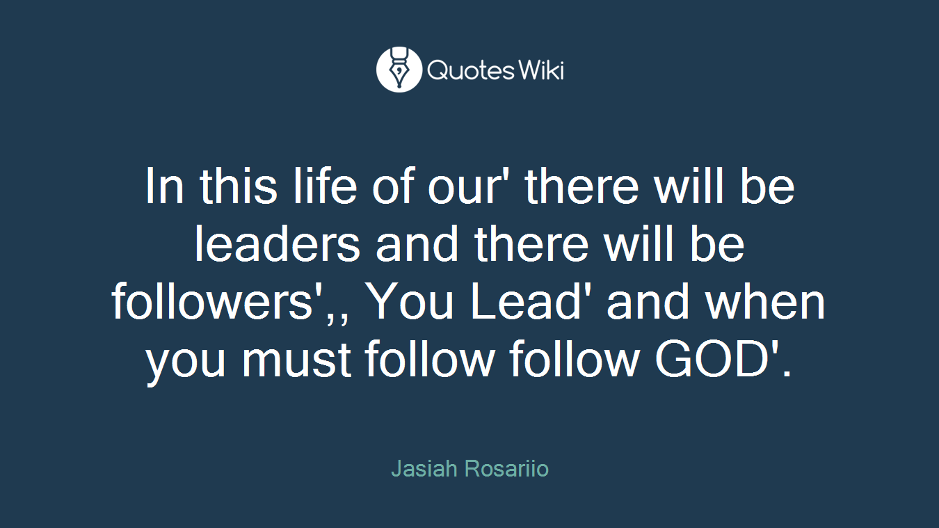 In this life of our' there will be leaders and there will be followers',, You Lead' and when you must follow follow GOD'.