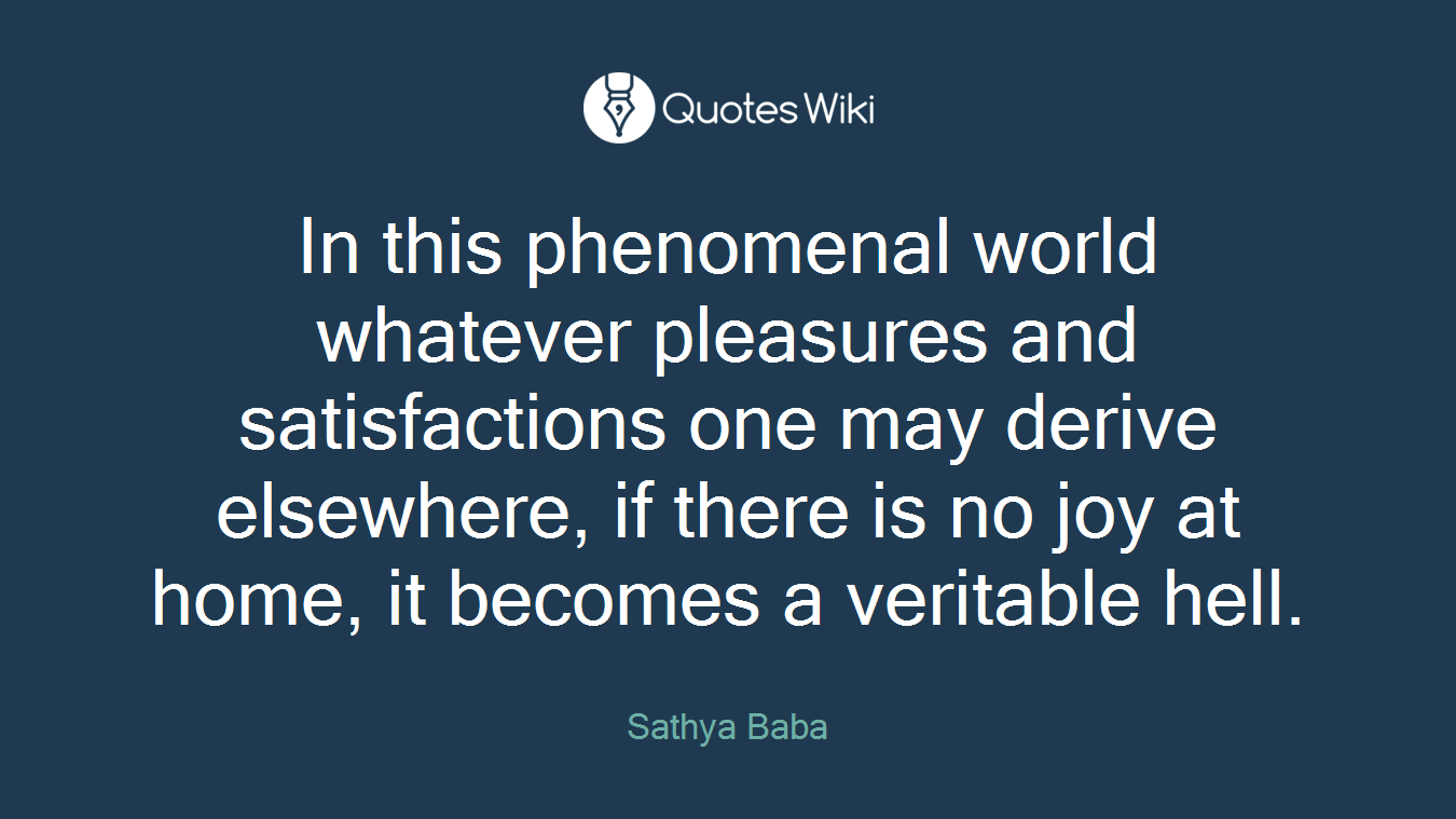 In this phenomenal world whatever pleasures and satisfactions one may derive elsewhere, if there is no joy at home, it becomes a veritable hell.