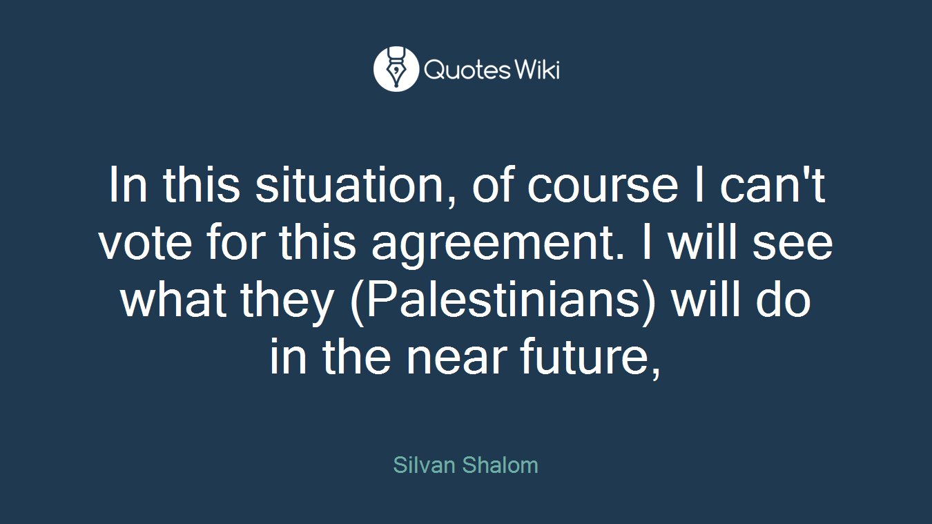 In this situation, of course I can't vote for this agreement. I will see what they (Palestinians) will do in the near future,
