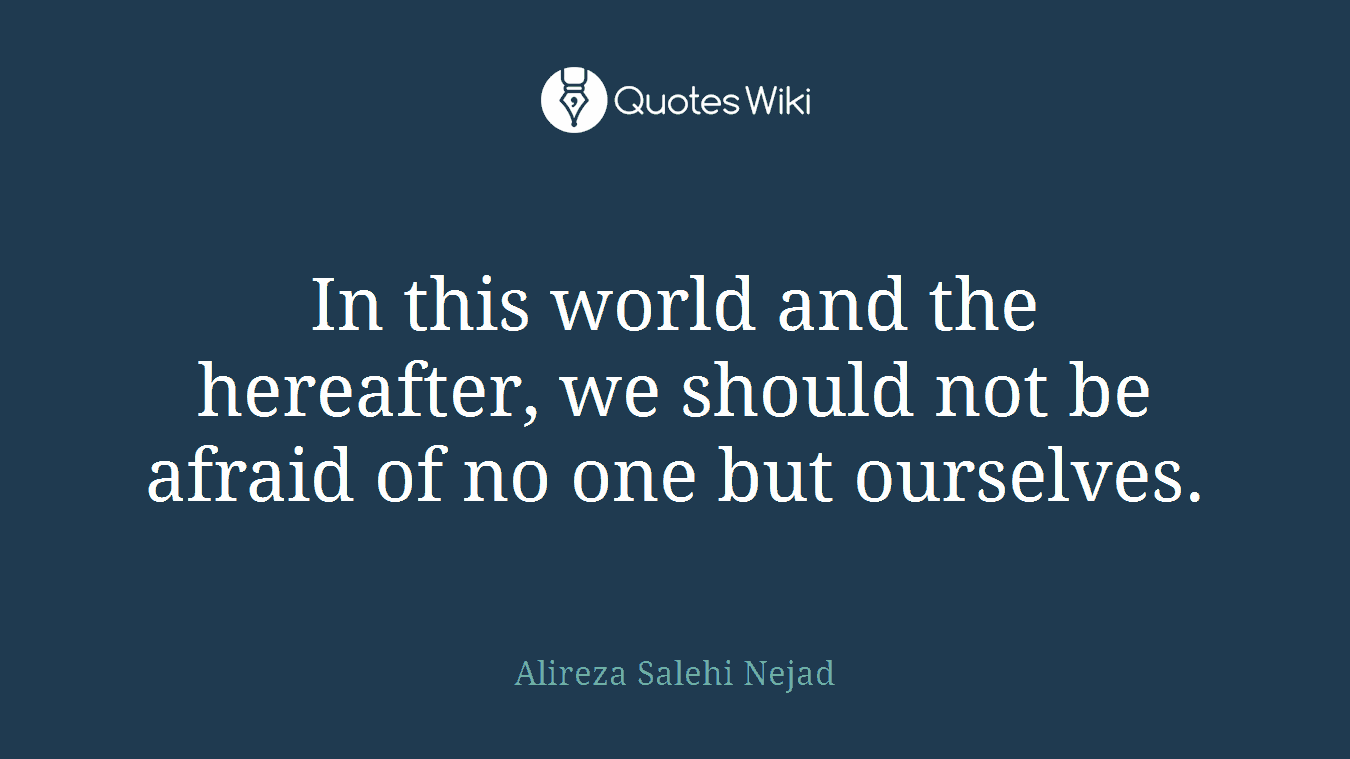 In this world and the hereafter, we should not be afraid of no one but ourselves.