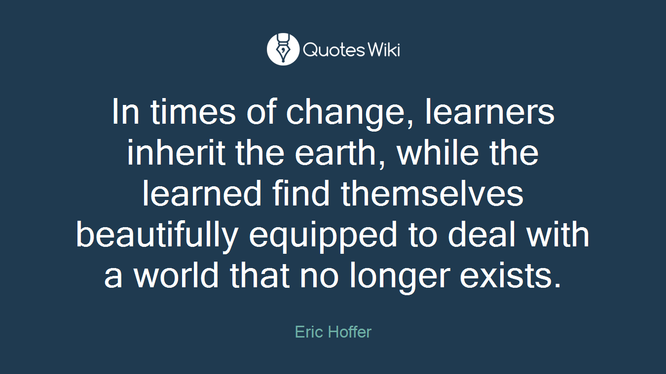 In times of change, learners inherit the earth, while the learned find themselves beautifully equipped to deal with a world that no longer exists.